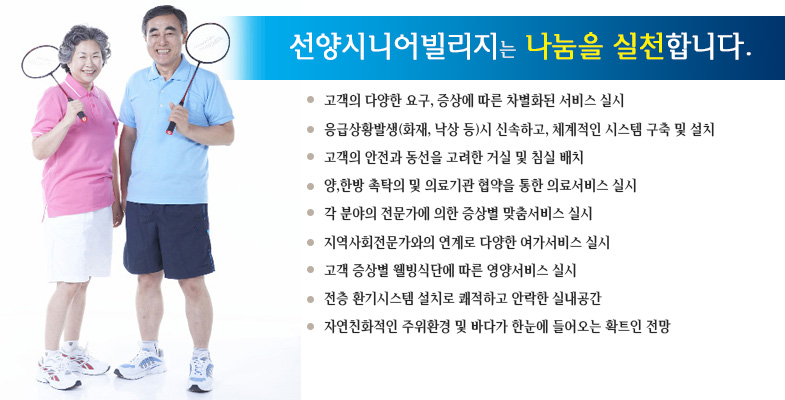 선양시니어빌리지는 나눔을 실천합니다. 고객의 다양한 요구, 증상에 따른 차별화된 서비스 실시, 응급상황발생시 신속하고 체계적인 시스템 구축 및 설치, 고객의 안전과 동선을 고려한 거실 및 침실 배치, 양한방 촉탁의 및 의료기관 협약을 통한 의료서비스 실시, 각 분야의 전문가에 의한 증상별 맞춤서비스 실시, 지역사회전문가와의 연계로 다양한 여가서비스 실시, 고객증상별 웰빙식단에 따른 영양서비스실시, 전층 환기시스템 설치로 쾌적하고 안락한 실내공간, 자연친화적인 주위환경 및 바다가 한눈에 들어오는 확트인 전망