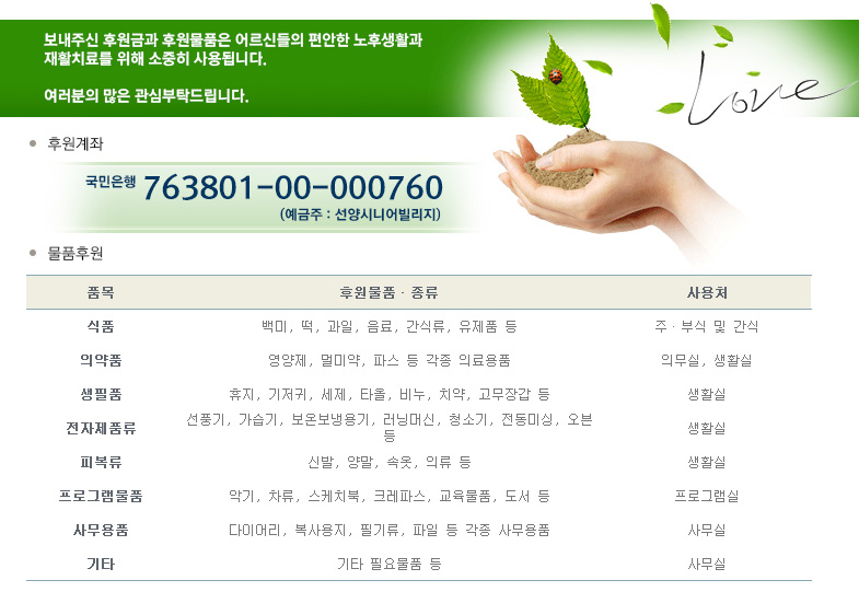 후원안내: 보내주신 후원금과 후원물품은 어르신들의 편안한 노후생활과 재활치료를 위해 소중히 사용됩니다. 여러분들의 많은 관심부탁드립니다. 후원계좌: 국민은행 76380100000760 예금주 선양시니어빌리지
물품후원안내: 식품, 의약품, 생필품, 전자제품류, 피복류, 프로그램물품, 사무용품, 기타